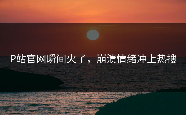 P站官网瞬间火了，崩溃情绪冲上热搜