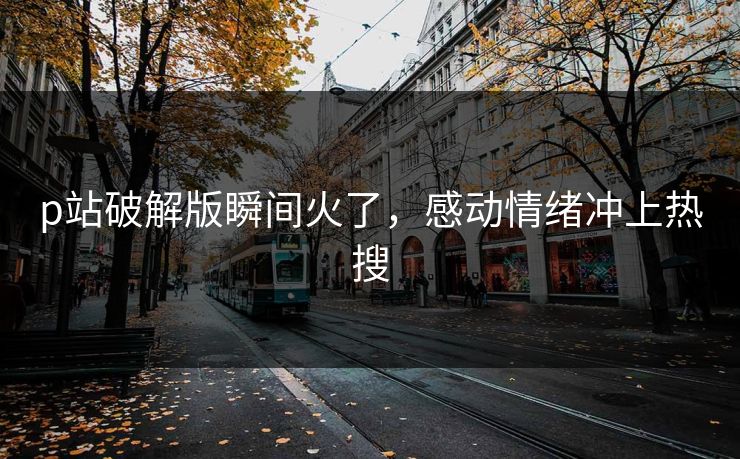 p站破解版瞬间火了，感动情绪冲上热搜