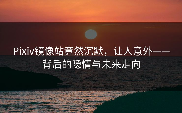 Pixiv镜像站竟然沉默，让人意外——背后的隐情与未来走向