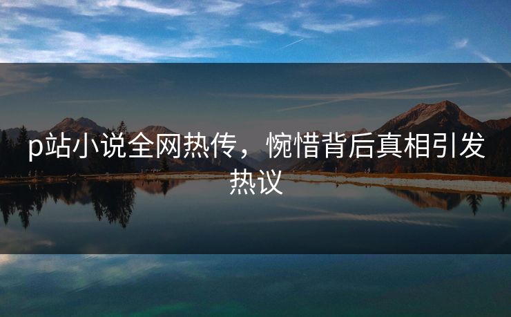 p站小说全网热传，惋惜背后真相引发热议