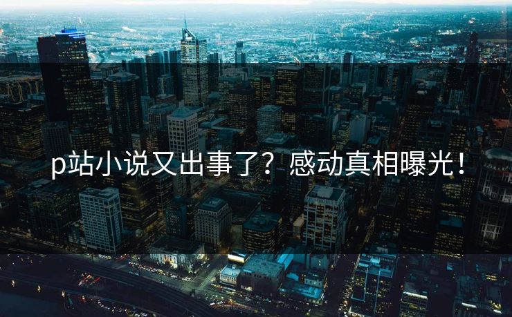 p站小说又出事了？感动真相曝光！