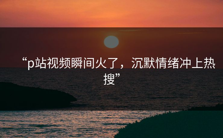 “p站视频瞬间火了，沉默情绪冲上热搜”