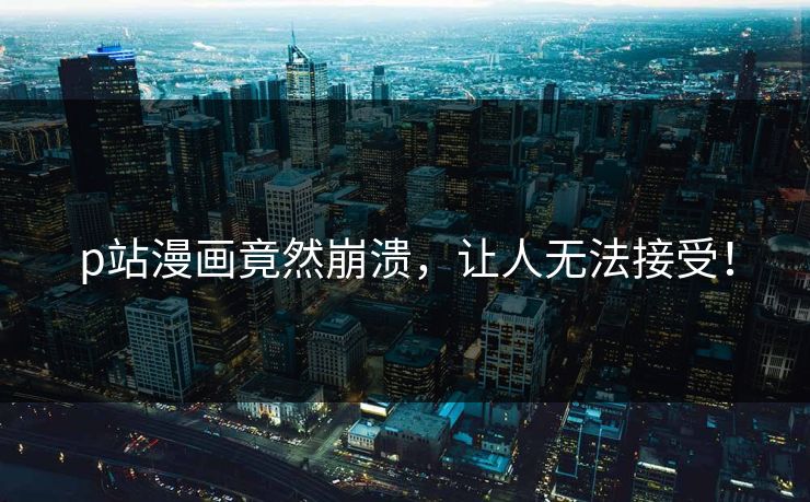 p站漫画竟然崩溃，让人无法接受！