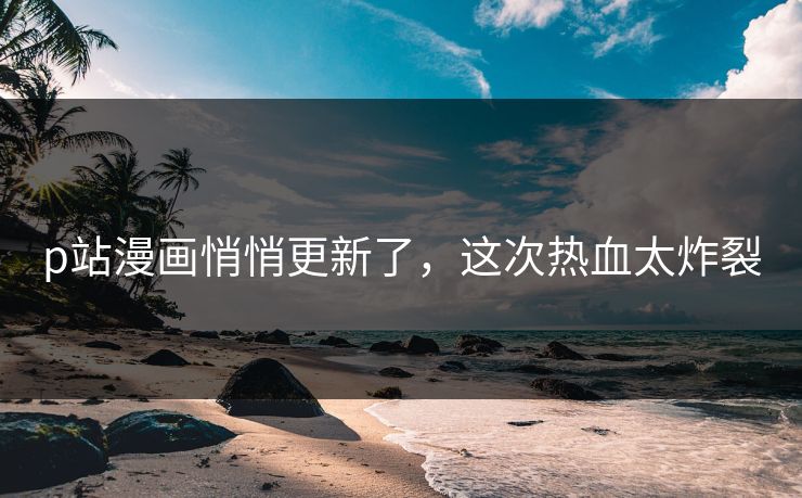 p站漫画悄悄更新了，这次热血太炸裂