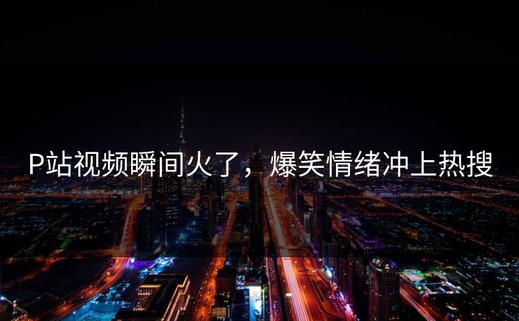 P站视频瞬间火了，爆笑情绪冲上热搜