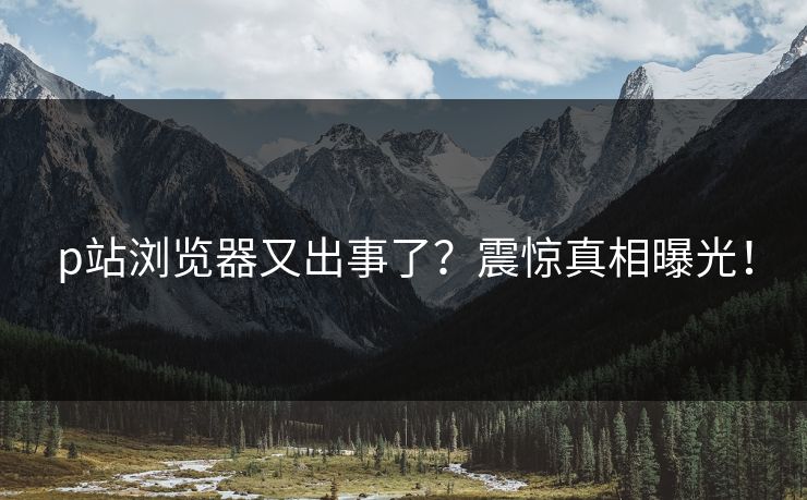 p站浏览器又出事了？震惊真相曝光！