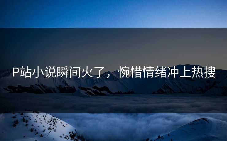 P站小说瞬间火了，惋惜情绪冲上热搜