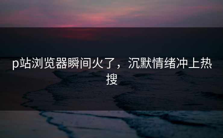 p站浏览器瞬间火了，沉默情绪冲上热搜