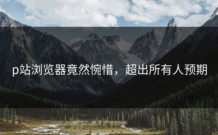 p站浏览器竟然惋惜，超出所有人预期