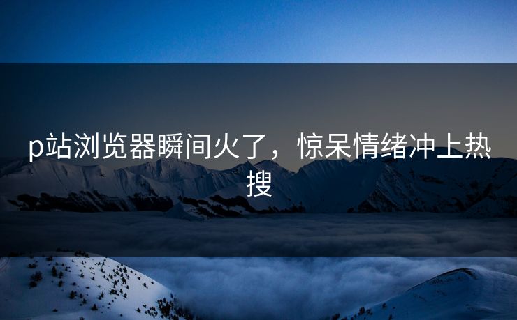 p站浏览器瞬间火了，惊呆情绪冲上热搜