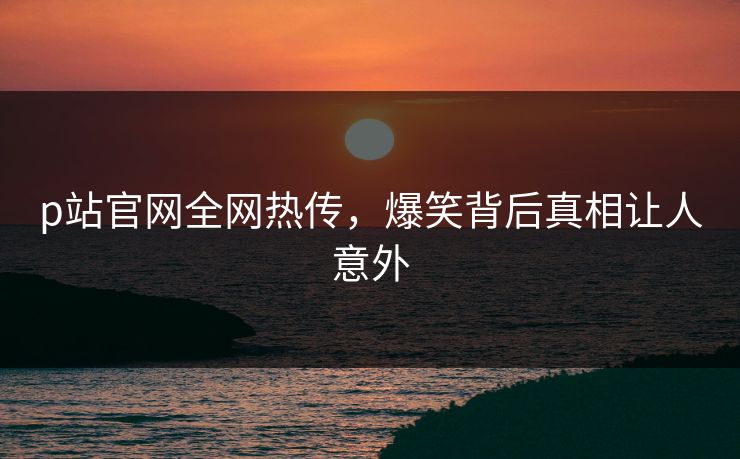 p站官网全网热传，爆笑背后真相让人意外