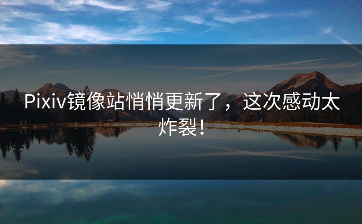 Pixiv镜像站悄悄更新了，这次感动太炸裂！