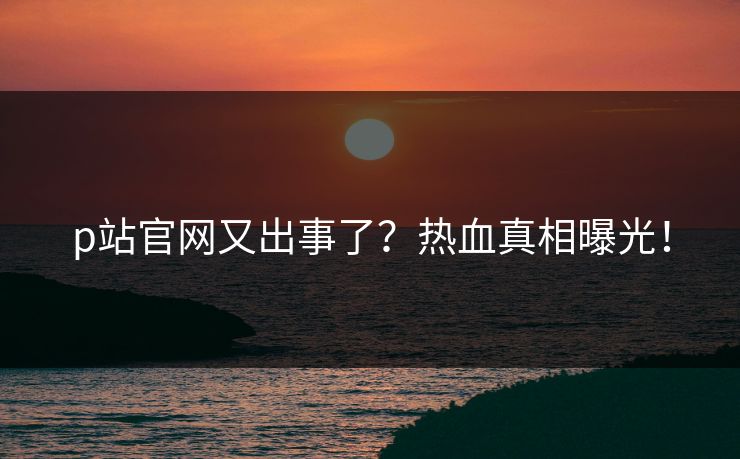 p站官网又出事了？热血真相曝光！