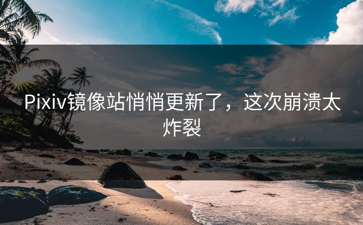 Pixiv镜像站悄悄更新了，这次崩溃太炸裂