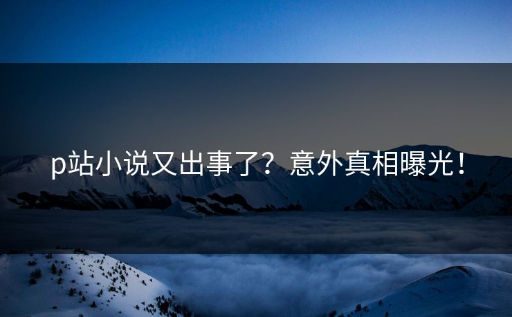 p站小说又出事了？意外真相曝光！