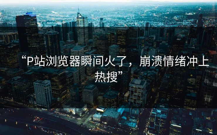 “P站浏览器瞬间火了，崩溃情绪冲上热搜”