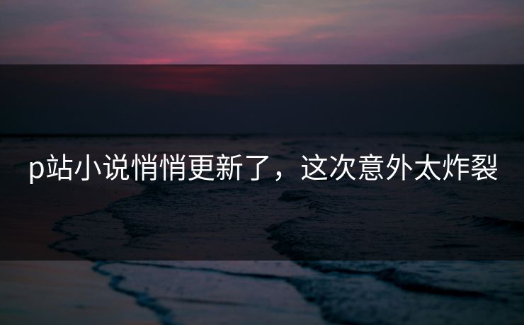 p站小说悄悄更新了，这次意外太炸裂