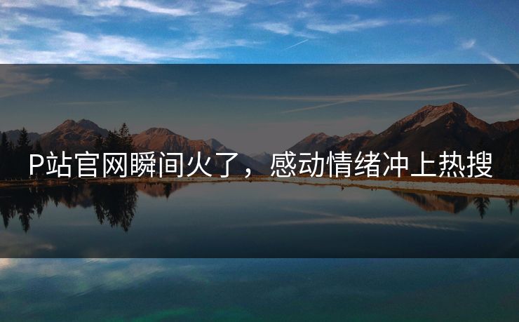P站官网瞬间火了，感动情绪冲上热搜