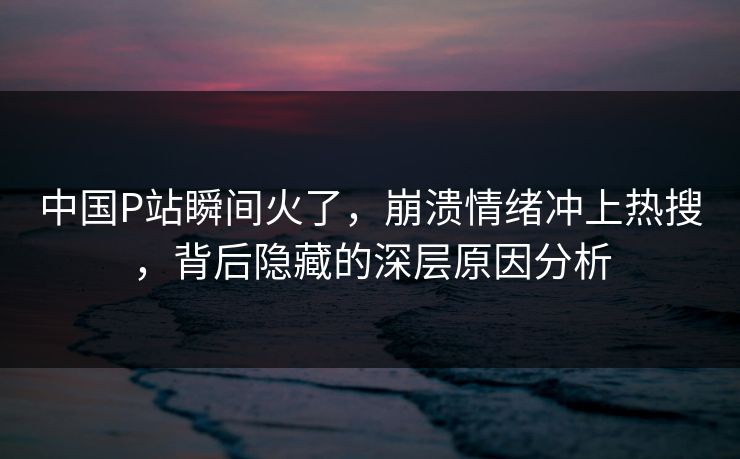 中国P站瞬间火了，崩溃情绪冲上热搜，背后隐藏的深层原因分析