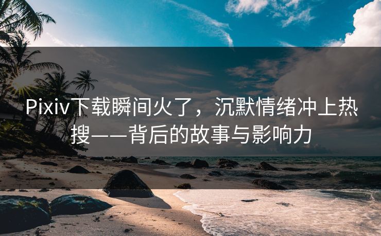 Pixiv下载瞬间火了，沉默情绪冲上热搜——背后的故事与影响力