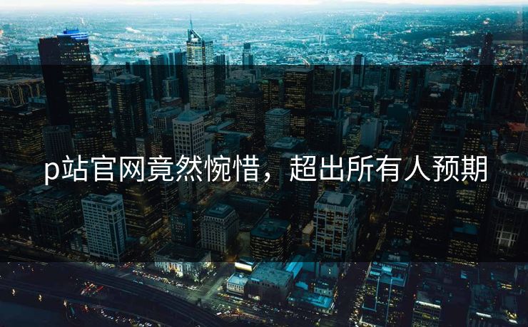 p站官网竟然惋惜，超出所有人预期