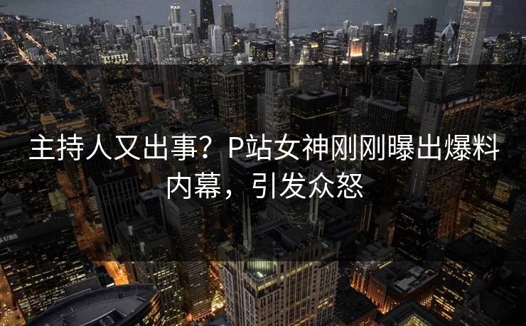 主持人又出事？P站女神刚刚曝出爆料内幕，引发众怒