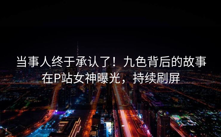 当事人终于承认了！九色背后的故事在P站女神曝光，持续刷屏