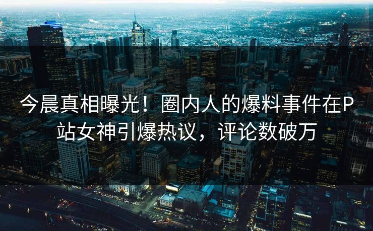 今晨真相曝光！圈内人的爆料事件在P站女神引爆热议，评论数破万