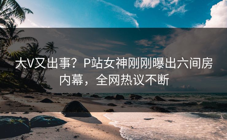大V又出事？P站女神刚刚曝出六间房内幕，全网热议不断