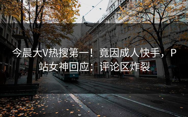 今晨大V热搜第一！竟因成人快手，P站女神回应：评论区炸裂