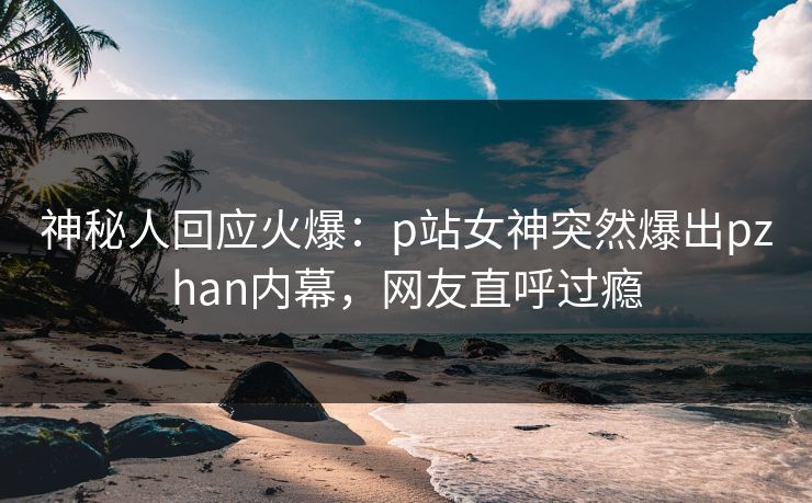神秘人回应火爆：p站女神突然爆出pzhan内幕，网友直呼过瘾