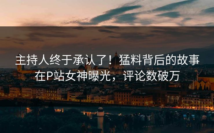 主持人终于承认了！猛料背后的故事在P站女神曝光，评论数破万
