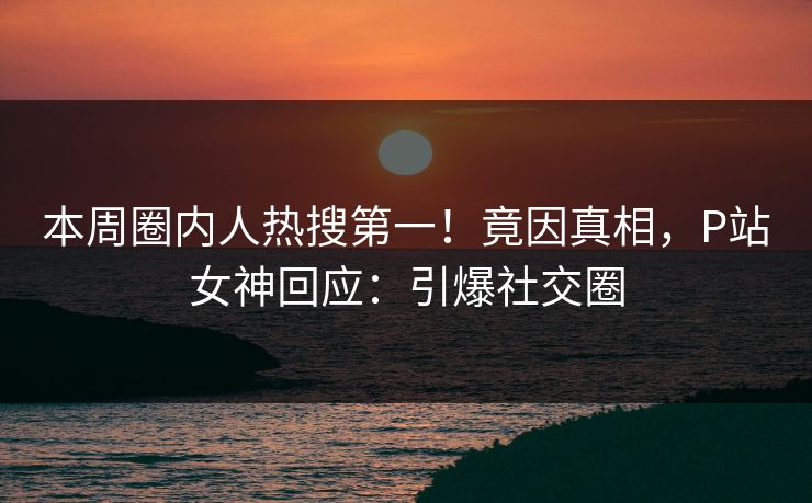本周圈内人热搜第一！竟因真相，P站女神回应：引爆社交圈