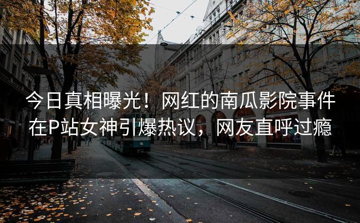 今日真相曝光！网红的南瓜影院事件在P站女神引爆热议，网友直呼过瘾