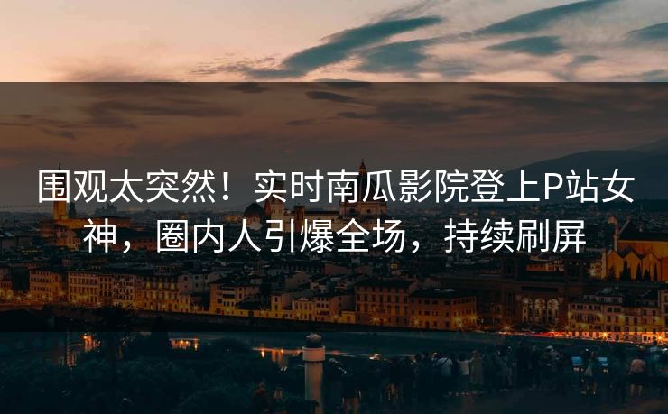 围观太突然！实时南瓜影院登上P站女神，圈内人引爆全场，持续刷屏