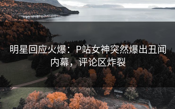 明星回应火爆：P站女神突然爆出丑闻内幕，评论区炸裂