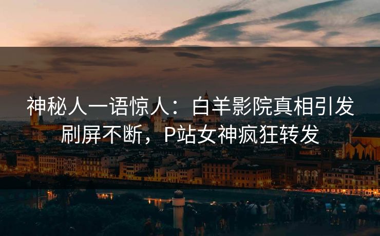 神秘人一语惊人：白羊影院真相引发刷屏不断，P站女神疯狂转发