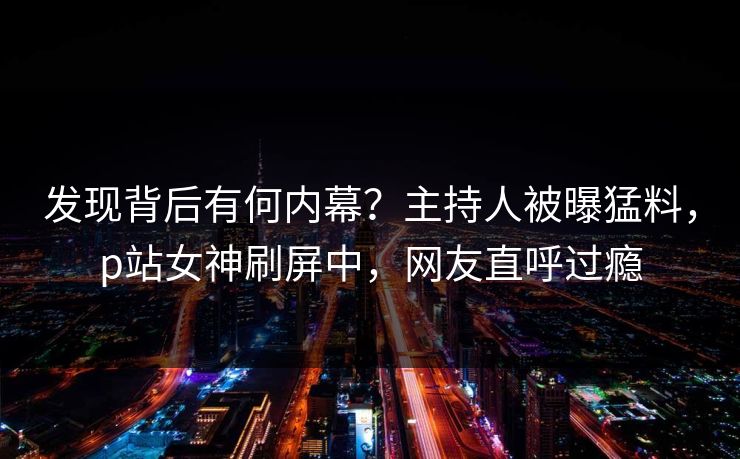 发现背后有何内幕？主持人被曝猛料，p站女神刷屏中，网友直呼过瘾