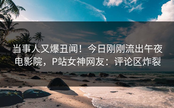 当事人又爆丑闻！今日刚刚流出午夜电影院，P站女神网友：评论区炸裂