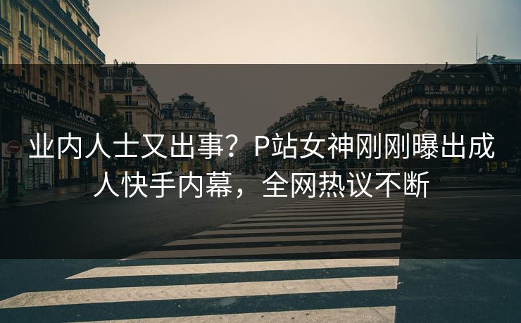 业内人士又出事？P站女神刚刚曝出成人快手内幕，全网热议不断