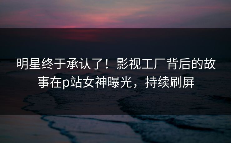 明星终于承认了！影视工厂背后的故事在p站女神曝光，持续刷屏