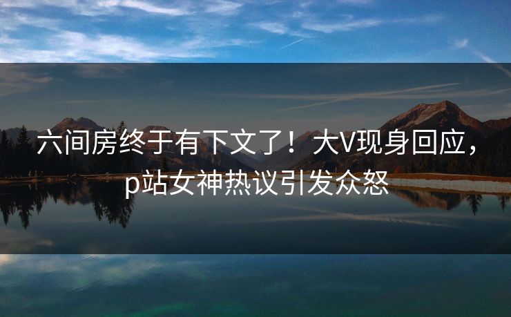 六间房终于有下文了！大V现身回应，p站女神热议引发众怒
