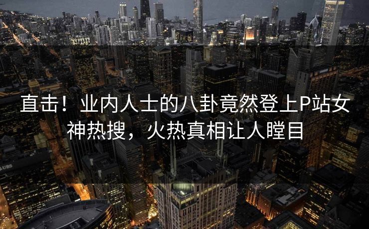 直击！业内人士的八卦竟然登上P站女神热搜，火热真相让人瞠目