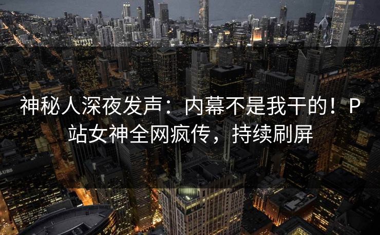 神秘人深夜发声：内幕不是我干的！P站女神全网疯传，持续刷屏