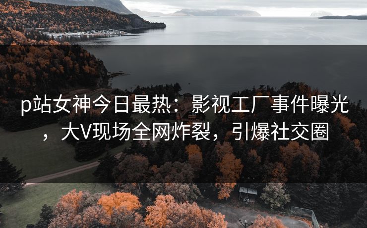 p站女神今日最热：影视工厂事件曝光，大V现场全网炸裂，引爆社交圈