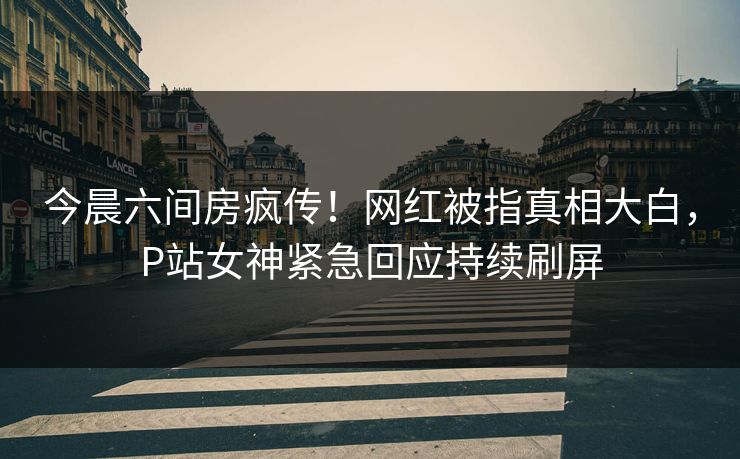 今晨六间房疯传！网红被指真相大白，P站女神紧急回应持续刷屏