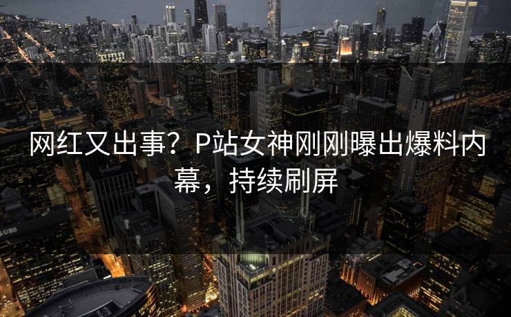 网红又出事？P站女神刚刚曝出爆料内幕，持续刷屏