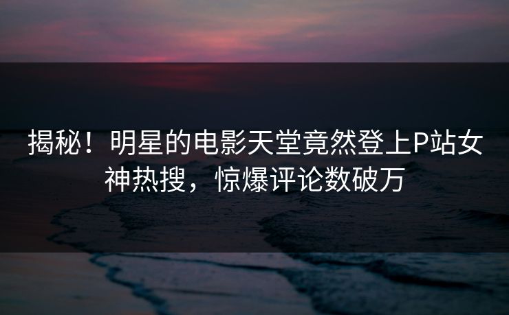 揭秘！明星的电影天堂竟然登上P站女神热搜，惊爆评论数破万