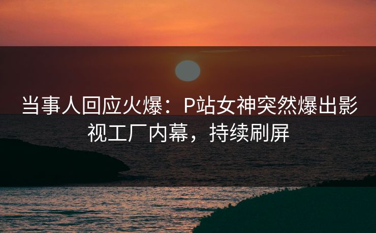 当事人回应火爆：P站女神突然爆出影视工厂内幕，持续刷屏