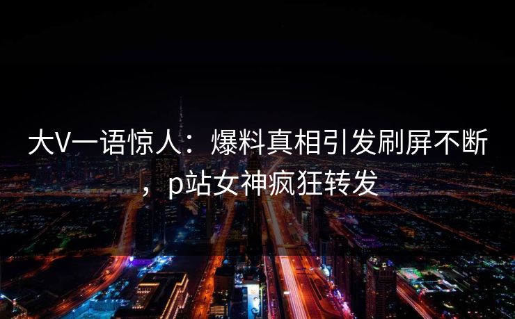 大V一语惊人：爆料真相引发刷屏不断，p站女神疯狂转发